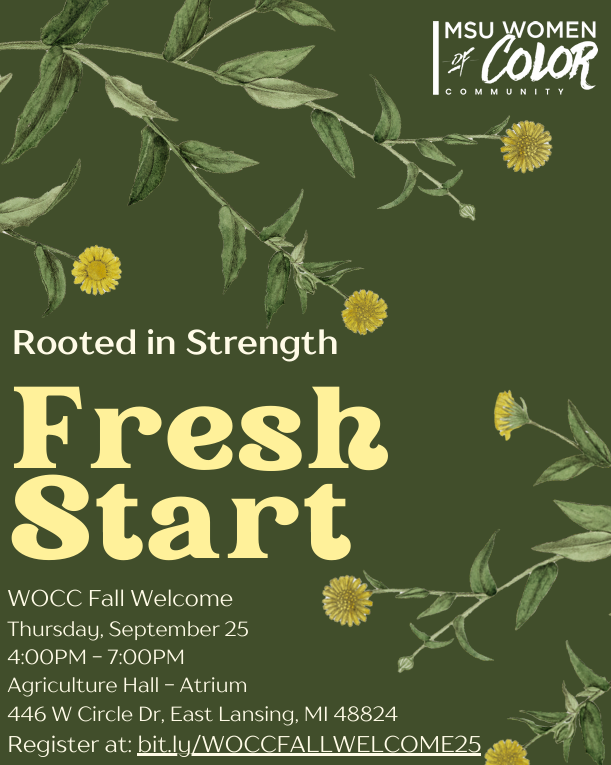 MSU Women of Color Community Fall Welcome: "Fresh Start: Rooted in Strength" Thursday, Sept 25, 4-7pm Agriculture Hall - Atrium, 446 W Circle Dr, Register at bit.ly/WOCCFALLWELCOME25