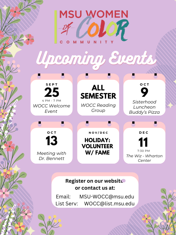 MSU Women of Color Community: Upcoming Events: Sept. 25 WOCC Welcome event; ALL SEMESTER: WOCC Reading Group; Oct 9: Sisterhood Luncheon @Buddy's Pizza; Oct 13: Meeting with Dr. Bennett; Nov/Dec: Holiday: Volunteer w/ FAME; Dec 11 @7:30pm: The Wiz - Wharton Center; Register on our website or contact us at: email: MSU-WOCC@msu.edu, List serv: WOCC@list.msu.edu