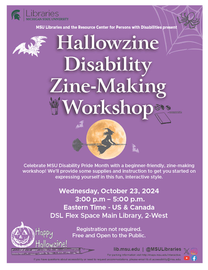 Purple Halloween themed flyer for the upcoming zine workshop. The flyer states, "MSU Libraries and the Resource Center for Persons with Disabilities present: Hallowzine Disability Zine-Making Workshop. Celebrate MSU Disability Pride Month with a beginner friendly, zine making workshop! We'll provide some supplies and instruction to get you started expressing yourself in this fun, interactive style. Wednesday, October 23, 2024. 3 - 5:00 pm. Eastern Time. DSL Flex Space Main Library, 2-West. Registration not required. Free and open to the public. Happy Hallowzine!". 