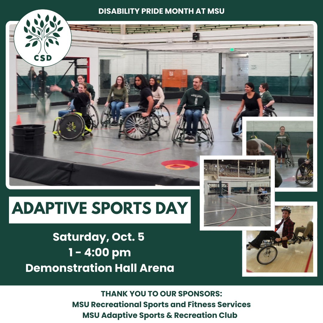 Green and white flyer for Adaptive Sports Day. The flyer has 4 prominent pictures of people partaking in various adaptative sports, such as wheelchair volleyball and basketball. The top of the flyer has the Council of Students with Disabilities' logo, a circular logo with a green stylized tree and the letters "CSD" below. The flyer states, Disability Pride Month at MSU, Adaptive Sports Day, Saturday, October 5 from 1 to 4:00 pm in Demonstration Hall Arena. The bottom of the flyer states, thank you to our sponsors, MSU Recreational Sports and Fitness Services MSU Adaptive Sports & Recreation Club.