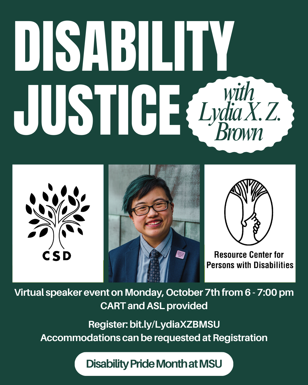 Green and white flyer for an upcoming speaker event with Lydia X. Z. Brown. The flyer states, "Disability Justice with Lydia X.Z. Brown". In the middle there are three images in a horizontal row. The first and last images are logos for the sponsoring organizations, Council of Students with Disabilities and the Resource Center for Persons with Disabilities. Both logos are black outlines of stylized trees. The middle image is of the speaker, Lydia X.Z. Brown. In this image, Lydia smiles and tilts their head slightly to the side, looking confidently at the camera. They are a young-ish East Asian person with a streak of teal in their short black hair, wearing glasses, a cobalt blue jacket and navy tie, with a blue copper wall behind them. Photo by Sarah Tundermann. The bottom of the flyer states, "Virtual speaker event on Monday, October 7th from 6 to 7 pm. CART and ASL provided. Register at bit.ly/LydiaXZBMSU. Accommodations can be requested at Registration. The flyer concludes with a white oval text box that states, "Disability Pride Month at MSU".