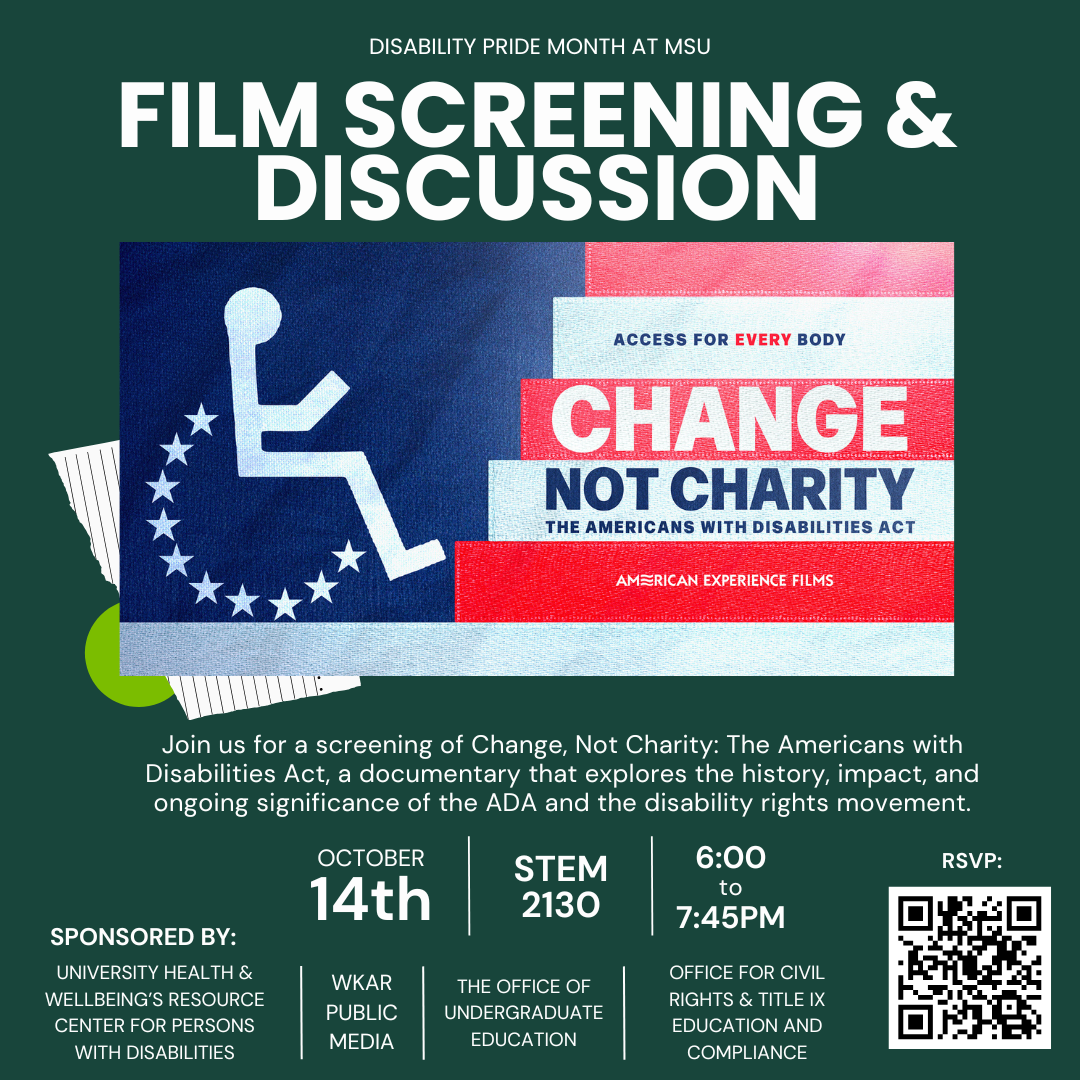 A dark green flyer with white bold text at the top reads, “Disability Pride Month at Michigan State University: Film Screening & Discussion.” Below is an image of a stylized blue, white, and red American flag with a white wheelchair symbol on the left and the words “Access for Every Body. Change Not Charity: The Americans with Disabilities Act. American Experience Films.” Beneath the image, white text says: “Join us for a screening of Change, Not Charity: The Americans with Disabilities Act, a documentary that explores the history, impact, and ongoing significance of the ADA and the disability rights movement.” Event details are listed in large white text: “October 14th | STEM 2130 | 6:00 to 7:45 PM.” The flyer notes it is sponsored by University Health & Wellbeing’s Resource Center for Persons with Disabilities, WKAR Public Media, The Office of Undergraduate Education, and the Office for Civil Rights & Title IX Education and Compliance.