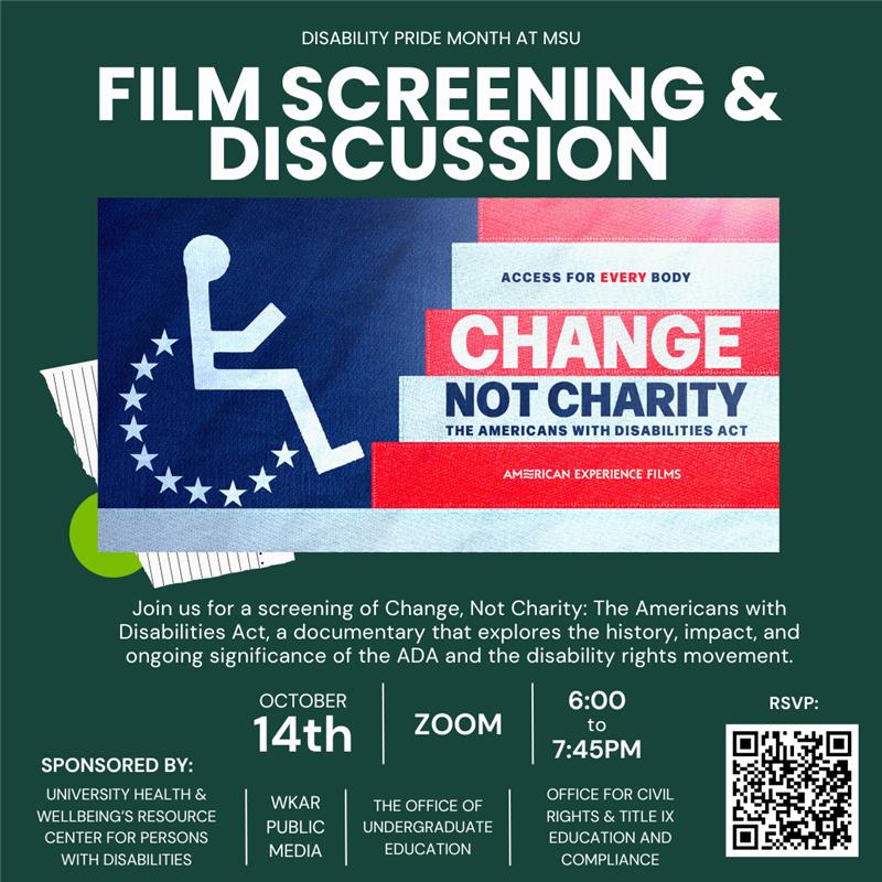 A dark green flyer with white bold text at the top reads, “Disability Pride Month at Michigan State University: Film Screening & Discussion.” Below is an image of a stylized blue, white, and red American flag with a white wheelchair symbol on the left and the words “Access for Every Body. Change Not Charity: The Americans with Disabilities Act. American Experience Films.” Beneath the image, white text says: “Join us for a screening of Change, Not Charity: The Americans with Disabilities Act, a documentary that explores the history, impact, and ongoing significance of the ADA and the disability rights movement.” Event details are listed in large white text: “October 14th | STEM 2130 | 6:00 to 7:45 PM.” The flyer notes it is sponsored by University Health & Wellbeing’s Resource Center for Persons with Disabilities, WKAR Public Media, The Office of Undergraduate Education, and the Office for Civil Rights & Title IX Education and Compliance.